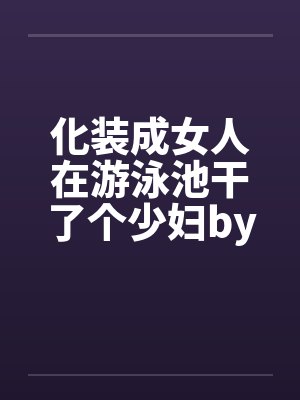 化装成女人在游泳池干了个少妇by佚名封面
